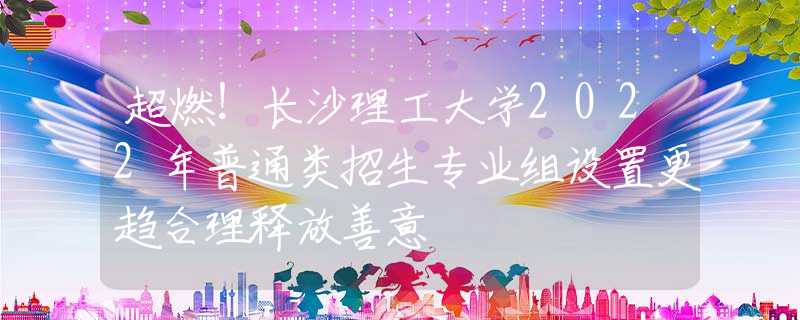 超燃！長(zhǎng)沙理工大學(xué)2022年普通類招生專業(yè)組設(shè)置更趨合理釋放善意