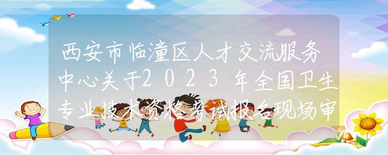 西安市臨潼區(qū)人才交流服務(wù)中心關(guān)于2023年全國衛(wèi)生專業(yè)技術(shù)資格考試報名現(xiàn)場審核的通知