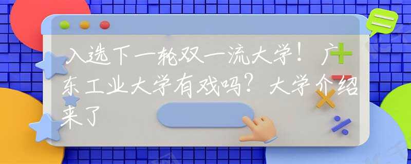 入選下一輪雙一流大學！廣東工業(yè)大學有戲嗎？大學介紹來了