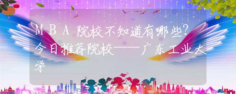 MBA院校不知道有哪些？今日推薦院?！獜V東工業(yè)大學
