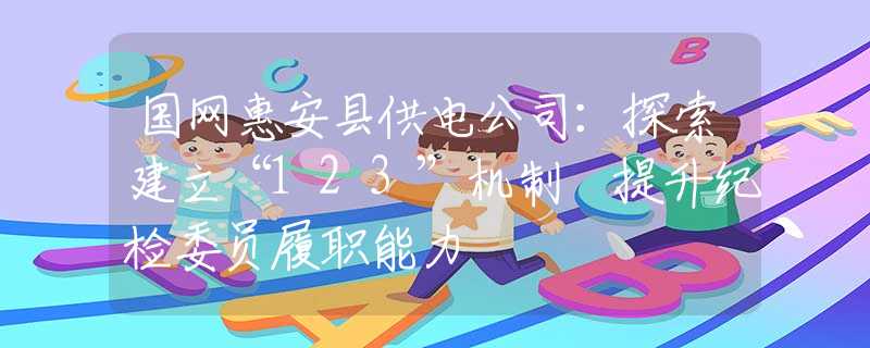 國網(wǎng)惠安縣供電公司：探索建立“123”機(jī)制 提升紀(jì)檢委員履職能力