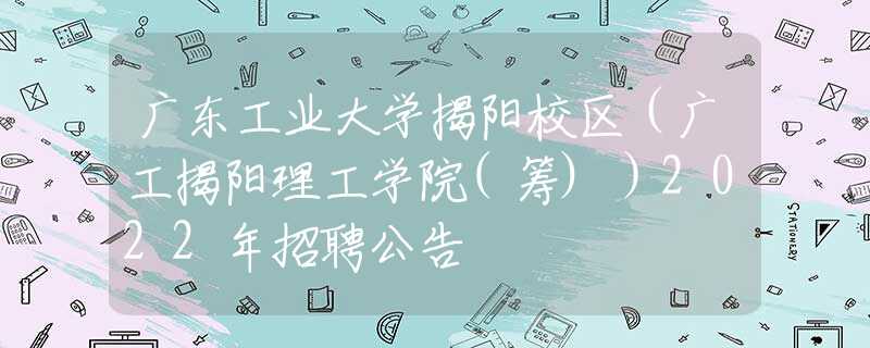 廣東工業(yè)大學(xué)揭陽校區(qū)（廣工揭陽理工學(xué)院(籌)）2022年招聘公告