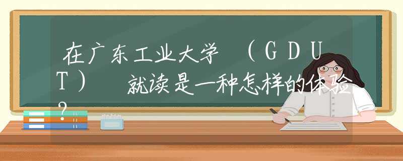 在廣東工業(yè)大學(xué) (GDUT) 就讀是一種怎樣的體驗(yàn)？