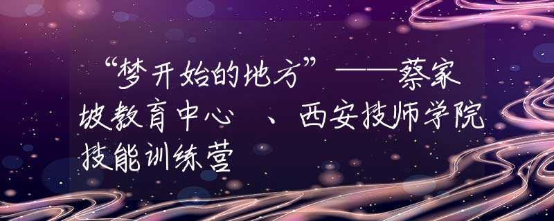 “夢(mèng)開始的地方”——蔡家坡教育中心 、西安技師學(xué)院技能訓(xùn)練營