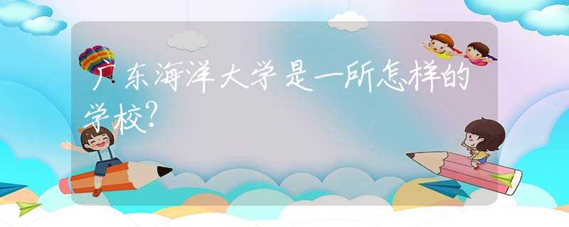 廣東海洋大學(xué)是一所怎樣的學(xué)校?