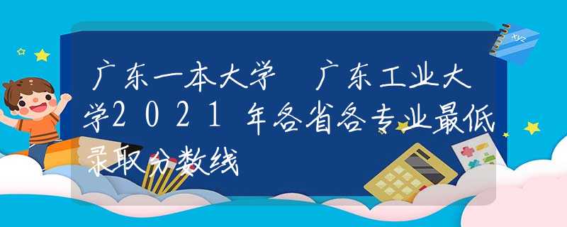 廣東一本大學(xué) 廣東工業(yè)大學(xué)2021年各省各專業(yè)最低錄取分?jǐn)?shù)線