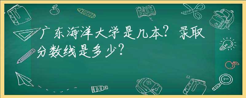 廣東海洋大學(xué)是幾本？錄取分?jǐn)?shù)線是多少？