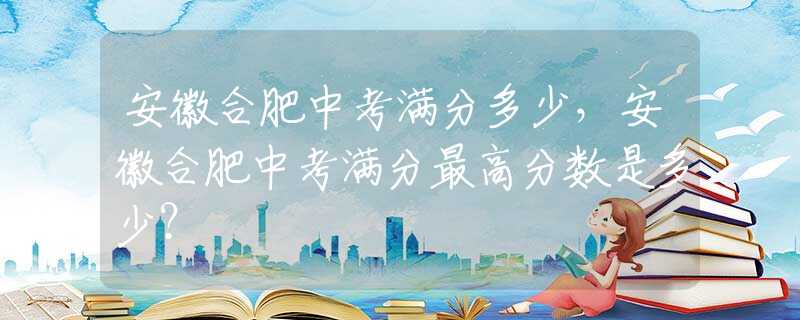 安徽合肥中考滿分多少，安徽合肥中考滿分最高分?jǐn)?shù)是多少？