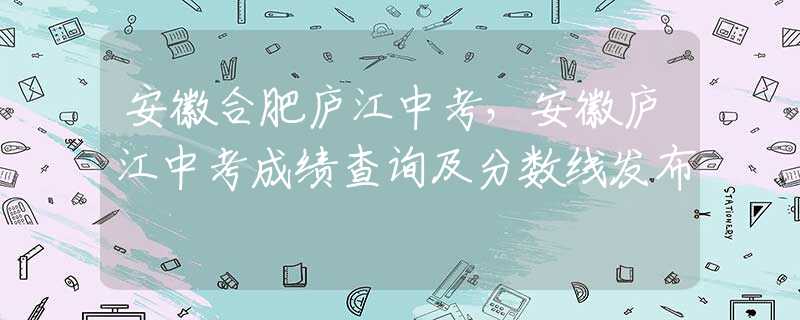 安徽合肥廬江中考，安徽廬江中考成績(jī)查詢及分?jǐn)?shù)線發(fā)布