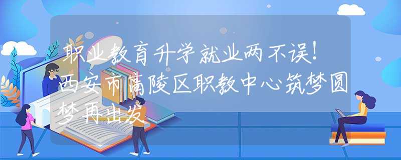 職業(yè)教育升學(xué)就業(yè)兩不誤！西安市高陵區(qū)職教中心筑夢圓夢再出發(fā)