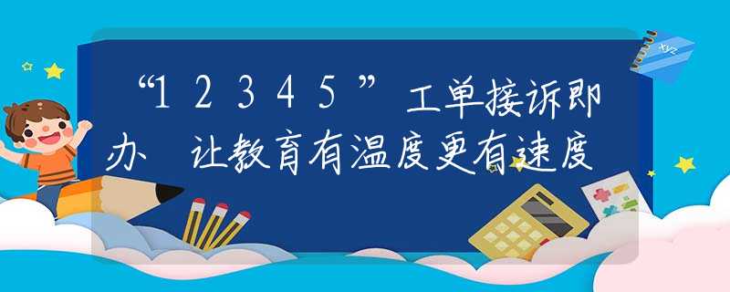 “12345”工單接訴即辦 讓教育有溫度更有速度
