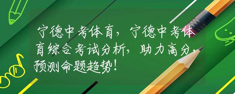 寧德中考體育，寧德中考體育綜合考試分析，助力高分，預(yù)測(cè)命題趨勢(shì)！