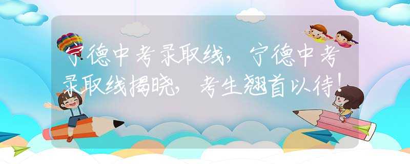 寧德中考錄取線，寧德中考錄取線揭曉，考生翹首以待！