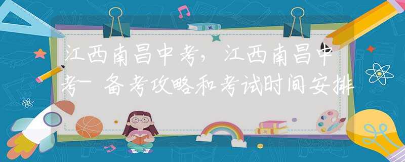江西南昌中考，江西南昌中考-備考攻略和考試時(shí)間安排
