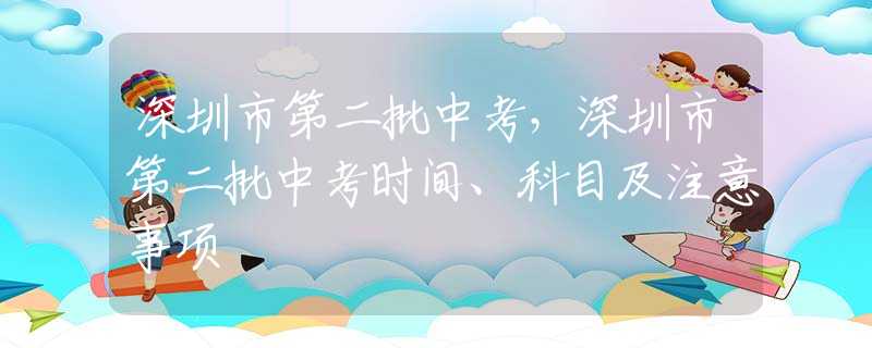深圳市第二批中考，深圳市第二批中考時間、科目及注意事項(xiàng)