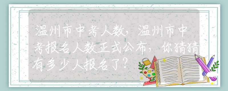 溫州市中考人數(shù)，溫州市中考報名人數(shù)正式公布，你猜猜有多少人報名了？