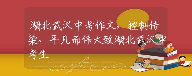 湖北武漢中考作文，控制傳染，平凡而偉大致湖北武漢中考生