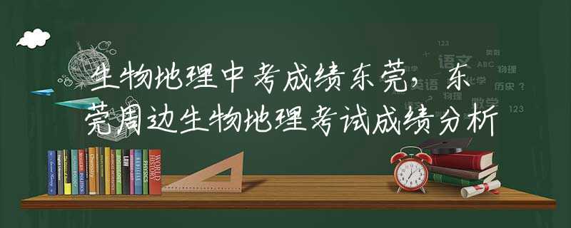 生物地理中考成績東莞，東莞周邊生物地理考試成績分析