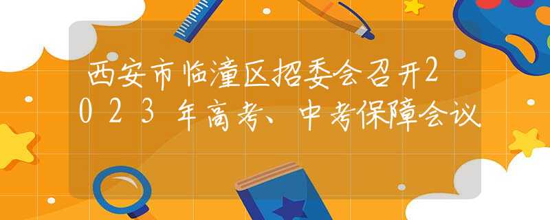西安市臨潼區(qū)招委會(huì)召開(kāi)2023年高考、中考保障會(huì)議