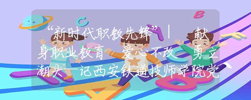 “新時(shí)代職教先鋒”| 獻(xiàn)身職業(yè)教育 愛心不改 勇立潮頭—記西安鐵道技師學(xué)院黨總支書記、院長(zhǎng)蔡建林