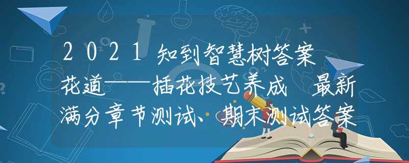 2021知到智慧樹答案 花道——插花技藝養(yǎng)成 最新滿分章節(jié)測試、期末測試答案