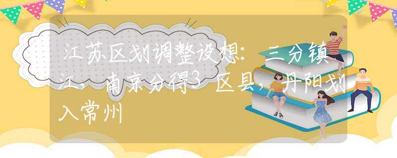 江蘇區(qū)劃調(diào)整設(shè)想：三分鎮(zhèn)江，南京分得3區(qū)縣，丹陽(yáng)劃入常州