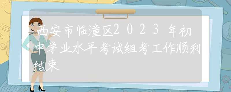 西安市臨潼區(qū)2023年初中學業(yè)水平考試組考工作順利結(jié)束