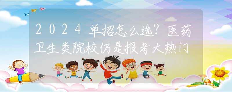 2024單招怎么選？醫(yī)藥衛(wèi)生類院校仍是報考大熱門