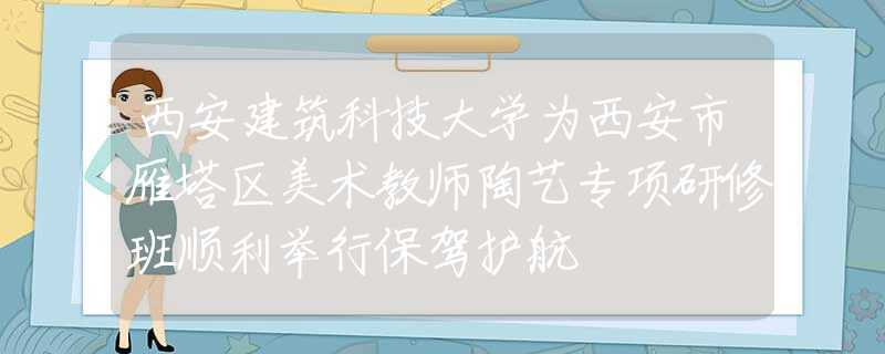 西安建筑科技大學(xué)為西安市雁塔區(qū)美術(shù)教師陶藝專項研修班順利舉行保駕護航