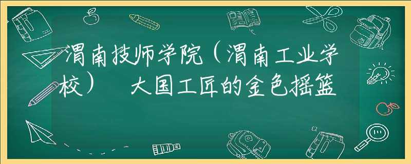渭南技師學(xué)院（渭南工業(yè)學(xué)校） 大國(guó)工匠的金色搖籃