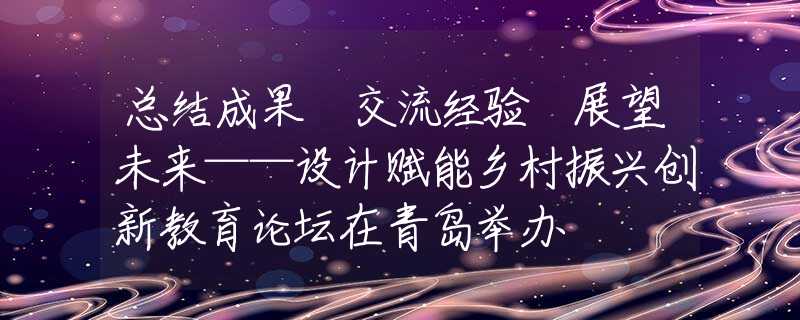 總結(jié)成果 交流經(jīng)驗(yàn) 展望未來——設(shè)計(jì)賦能鄉(xiāng)村振興創(chuàng)新教育論壇在青島舉辦