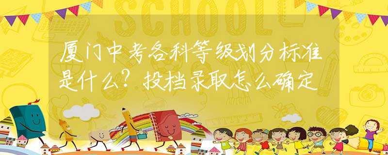 廈門中考各科等級(jí)劃分標(biāo)準(zhǔn)是什么？投檔錄取怎么確定