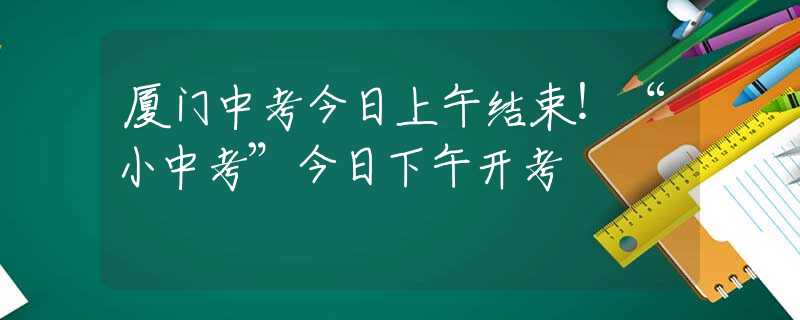 廈門中考今日上午結(jié)束！“小中考”今日下午開考