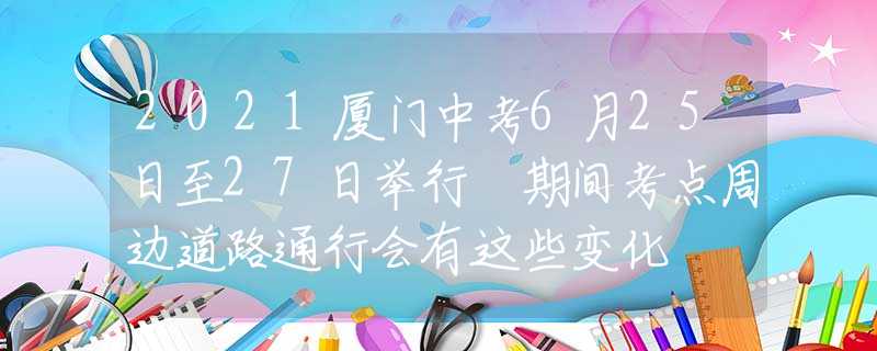 2021廈門中考6月25日至27日舉行 期間考點周邊道路通行會有這些變化