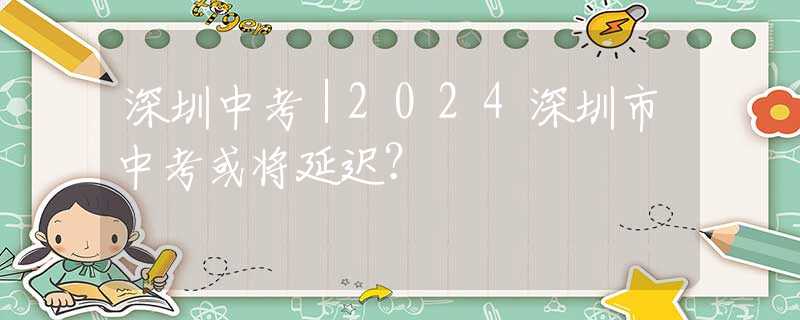深圳中考｜2024深圳市中考或?qū)⒀舆t？