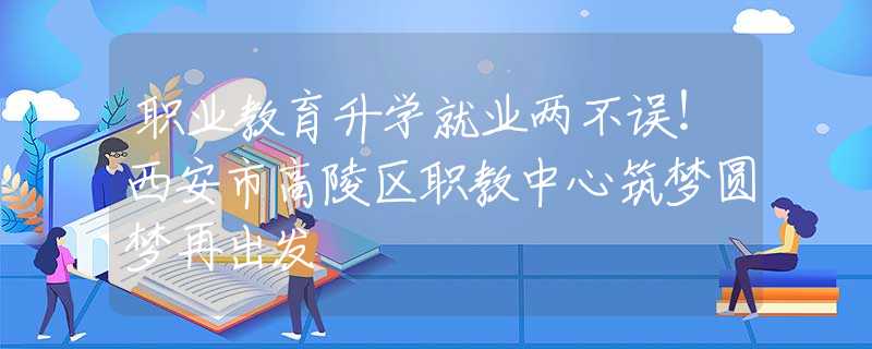 職業(yè)教育升學(xué)就業(yè)兩不誤！西安市高陵區(qū)職教中心筑夢(mèng)圓夢(mèng)再出發(fā)