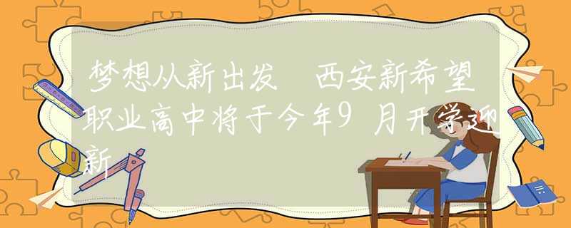 夢想從新出發(fā) 西安新希望職業(yè)高中將于今年9月開學(xué)迎新