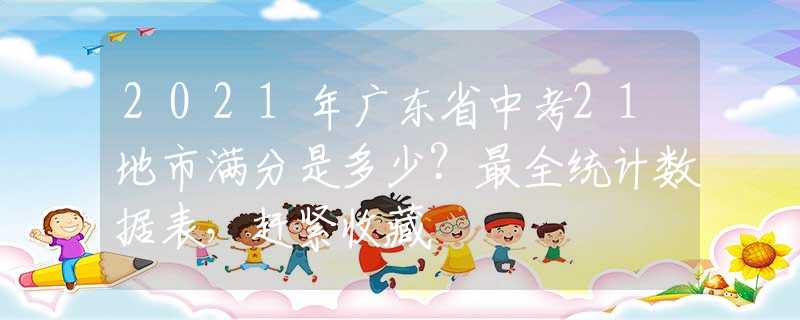 2021年廣東省中考21地市滿分是多少？最全統(tǒng)計數(shù)據(jù)表，趕緊收藏