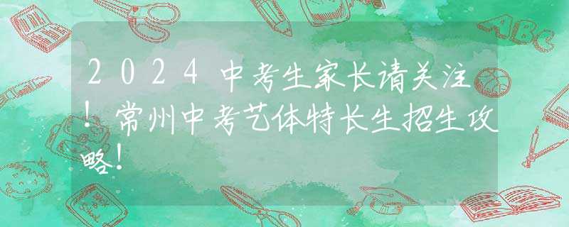 2024中考生家長(zhǎng)請(qǐng)關(guān)注！常州中考藝體特長(zhǎng)生招生攻略！