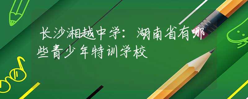長沙湘越中學(xué)：湖南省有哪些青少年特訓(xùn)學(xué)校
