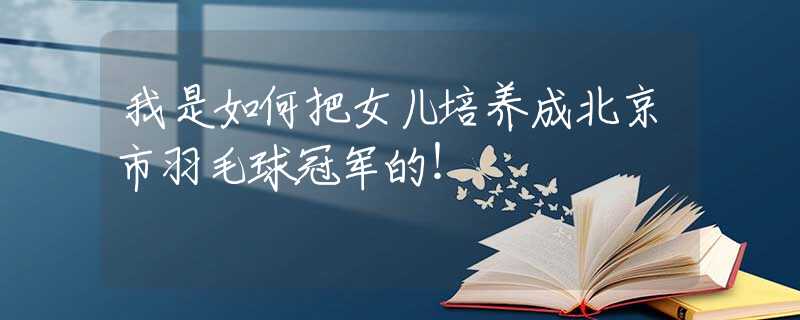 我是如何把女兒培養(yǎng)成北京市羽毛球冠軍的！