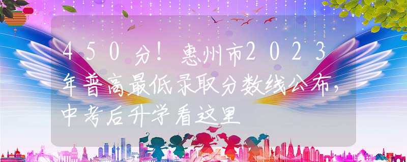 450分！惠州市2023年普高最低錄取分?jǐn)?shù)線公布，中考后升學(xué)看這里