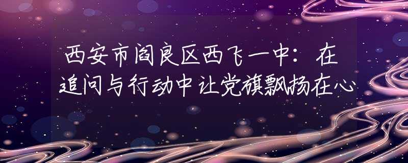 西安市閻良區(qū)西飛一中：在追問與行動中讓黨旗飄揚(yáng)在心