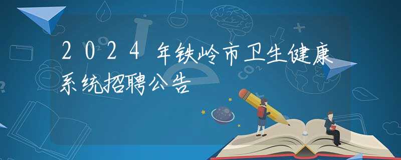 2024年鐵嶺市衛(wèi)生健康系統(tǒng)招聘公告