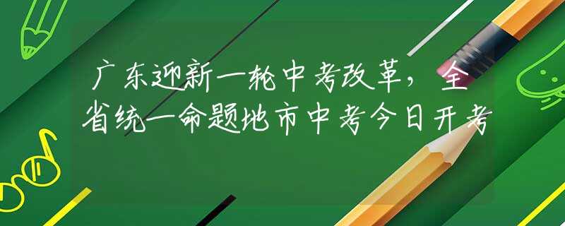 廣東迎新一輪中考改革，全省統(tǒng)一命題地市中考今日開考