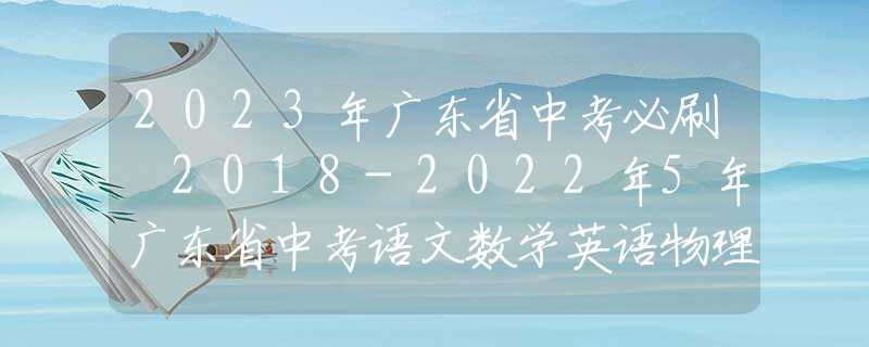 2023年廣東省中考必刷 2018-2022年5年廣東省中考語文數(shù)學英語物理化學政治歷史真題試卷及答案匯總