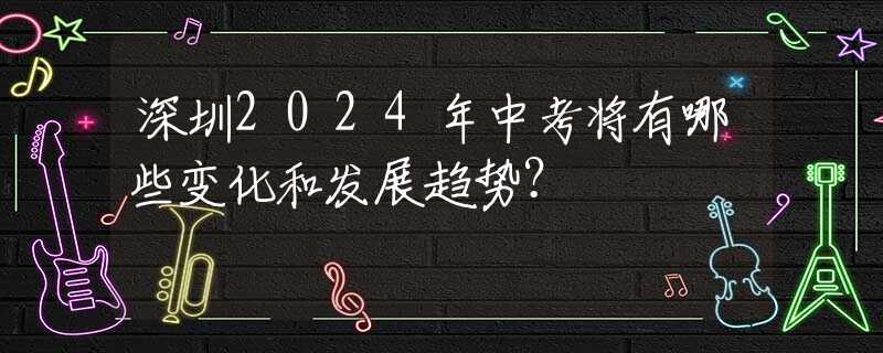深圳2024年中考將有哪些變化和發(fā)展趨勢(shì)？