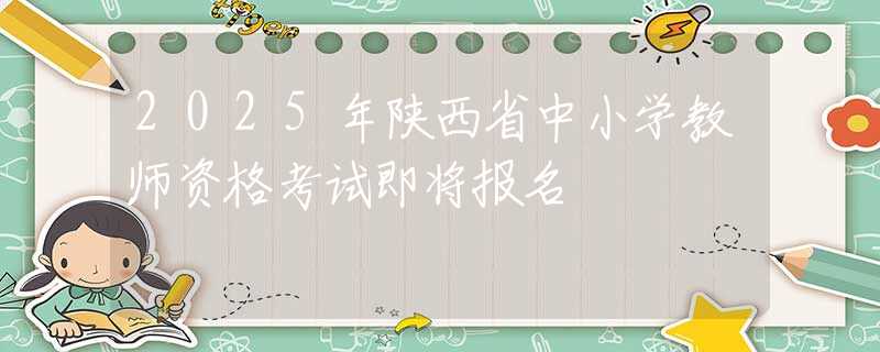 2025年陜西省中小學(xué)教師資格考試即將報名