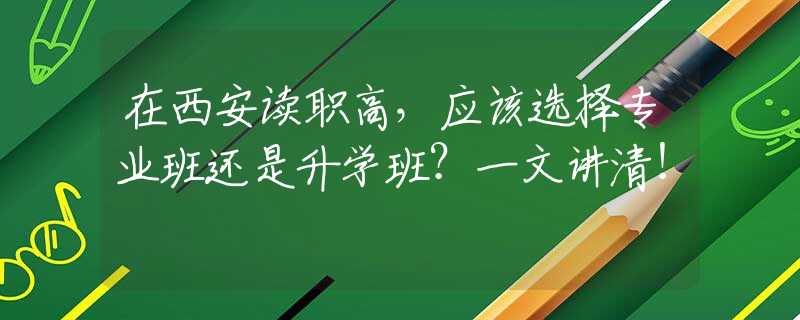 在西安讀職高，應該選擇專業(yè)班還是升學班？一文講清！