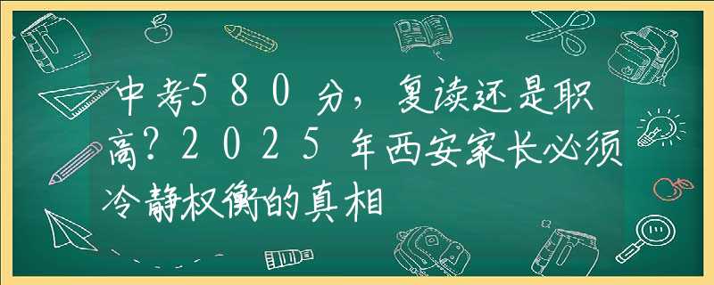 中考580分，復(fù)讀還是職高？2025年西安家長(zhǎng)必須冷靜權(quán)衡的真相